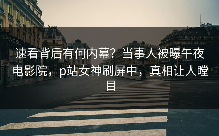 速看背后有何内幕？当事人被曝午夜电影院，p站女神刷屏中，真相让人瞠目