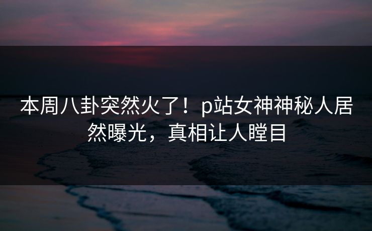 本周八卦突然火了！p站女神神秘人居然曝光，真相让人瞠目