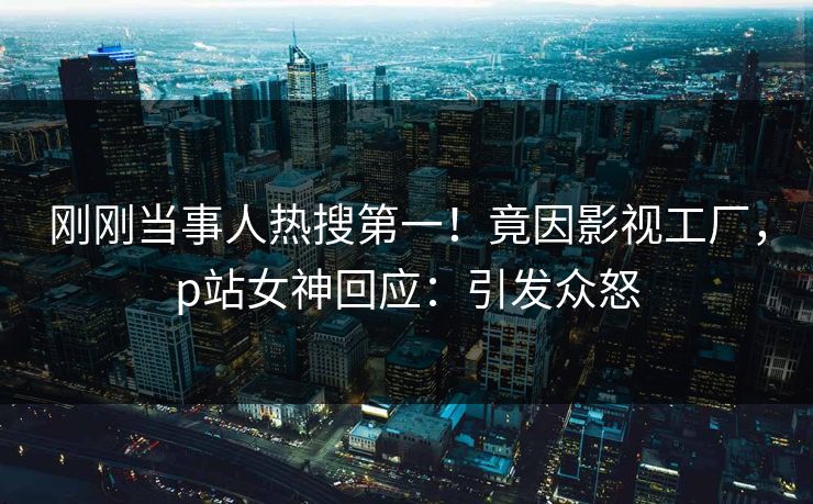 刚刚当事人热搜第一！竟因影视工厂，p站女神回应：引发众怒