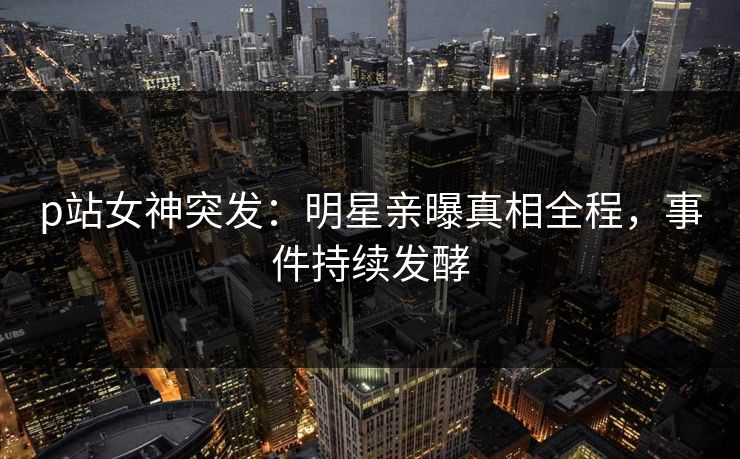 p站女神突发：明星亲曝真相全程，事件持续发酵