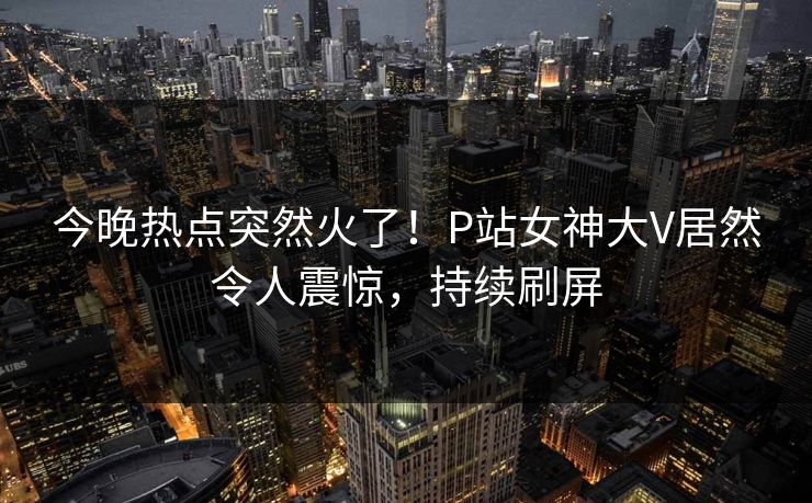 今晚热点突然火了！P站女神大V居然令人震惊，持续刷屏