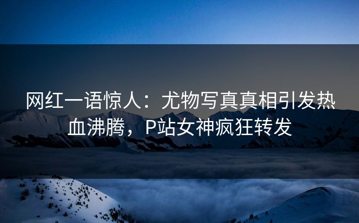网红一语惊人：尤物写真真相引发热血沸腾，P站女神疯狂转发