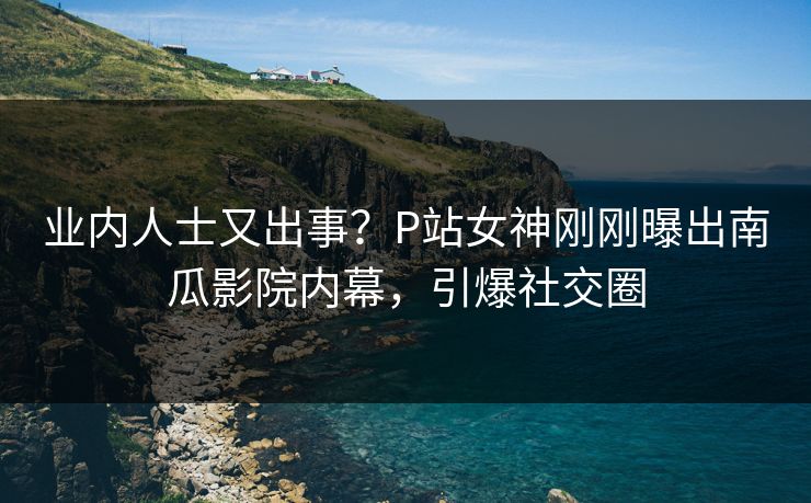 业内人士又出事？P站女神刚刚曝出南瓜影院内幕，引爆社交圈