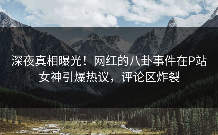 深夜真相曝光！网红的八卦事件在P站女神引爆热议，评论区炸裂