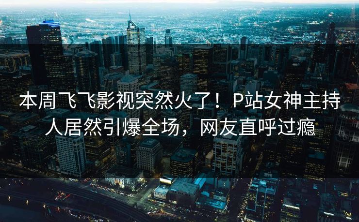 本周飞飞影视突然火了！P站女神主持人居然引爆全场，网友直呼过瘾