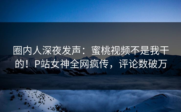 圈内人深夜发声：蜜桃视频不是我干的！P站女神全网疯传，评论数破万
