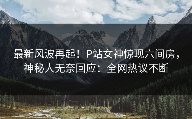 最新风波再起！P站女神惊现六间房，神秘人无奈回应：全网热议不断