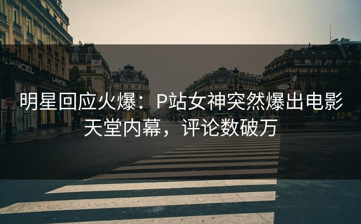 明星回应火爆：P站女神突然爆出电影天堂内幕，评论数破万