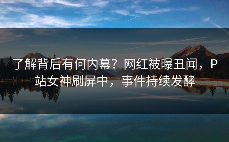 了解背后有何内幕？网红被曝丑闻，P站女神刷屏中，事件持续发酵