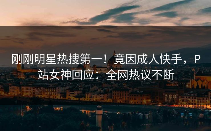 刚刚明星热搜第一！竟因成人快手，P站女神回应：全网热议不断