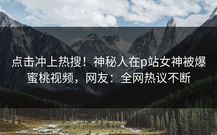 点击冲上热搜！神秘人在p站女神被爆蜜桃视频，网友：全网热议不断
