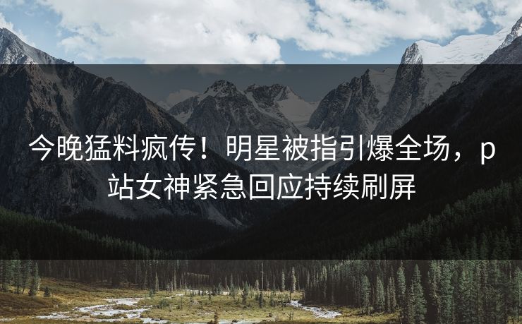 今晚猛料疯传！明星被指引爆全场，p站女神紧急回应持续刷屏