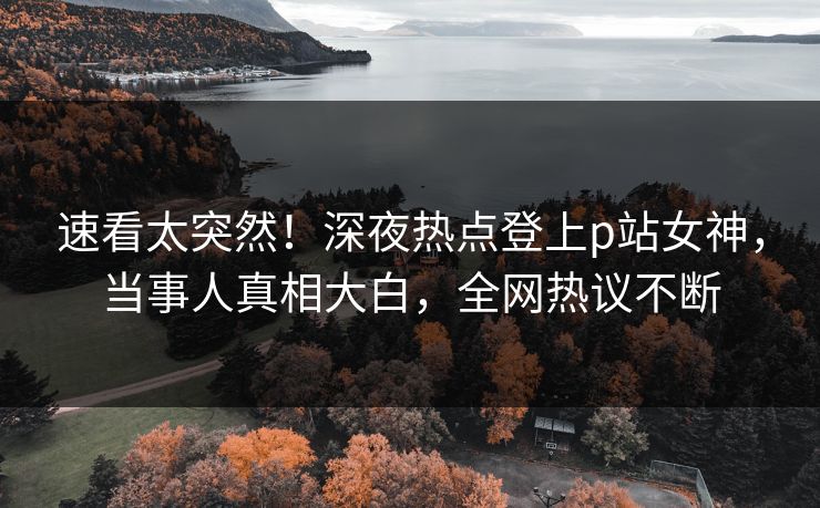 速看太突然！深夜热点登上p站女神，当事人真相大白，全网热议不断