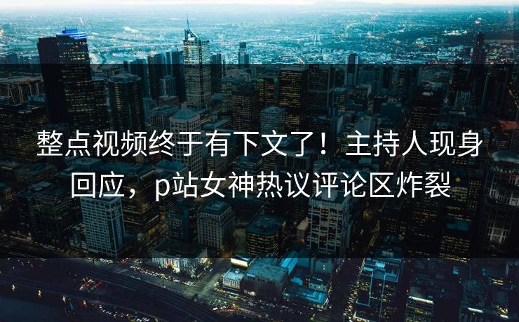 整点视频终于有下文了！主持人现身回应，p站女神热议评论区炸裂