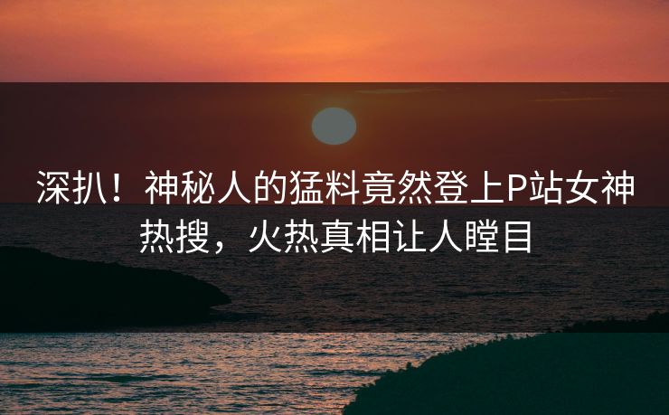 深扒！神秘人的猛料竟然登上P站女神热搜，火热真相让人瞠目