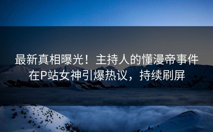 最新真相曝光！主持人的懂漫帝事件在P站女神引爆热议，持续刷屏