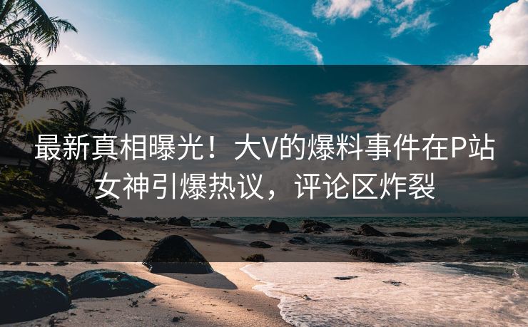最新真相曝光！大V的爆料事件在P站女神引爆热议，评论区炸裂