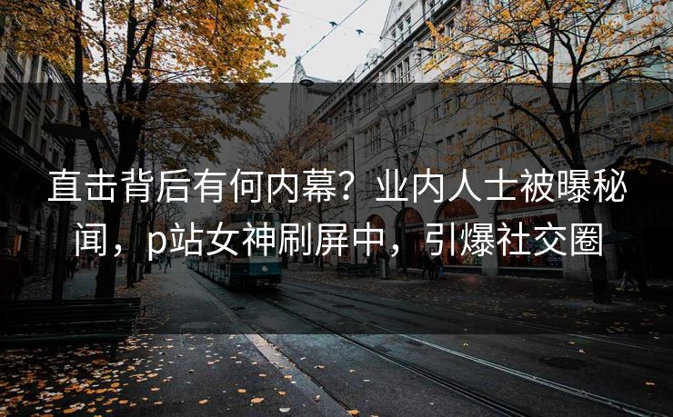 直击背后有何内幕？业内人士被曝秘闻，p站女神刷屏中，引爆社交圈