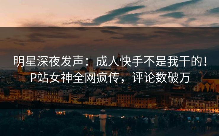 明星深夜发声：成人快手不是我干的！P站女神全网疯传，评论数破万