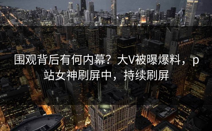 围观背后有何内幕？大V被曝爆料，p站女神刷屏中，持续刷屏