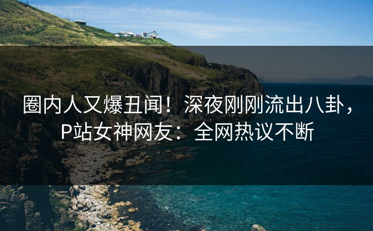 圈内人又爆丑闻！深夜刚刚流出八卦，P站女神网友：全网热议不断