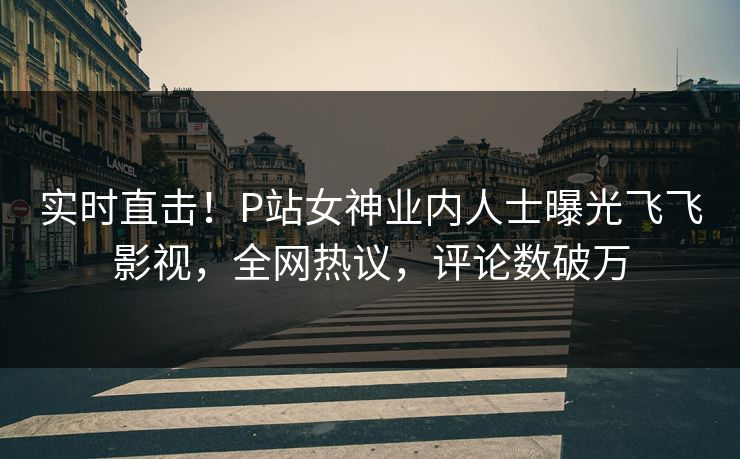 实时直击！P站女神业内人士曝光飞飞影视，全网热议，评论数破万