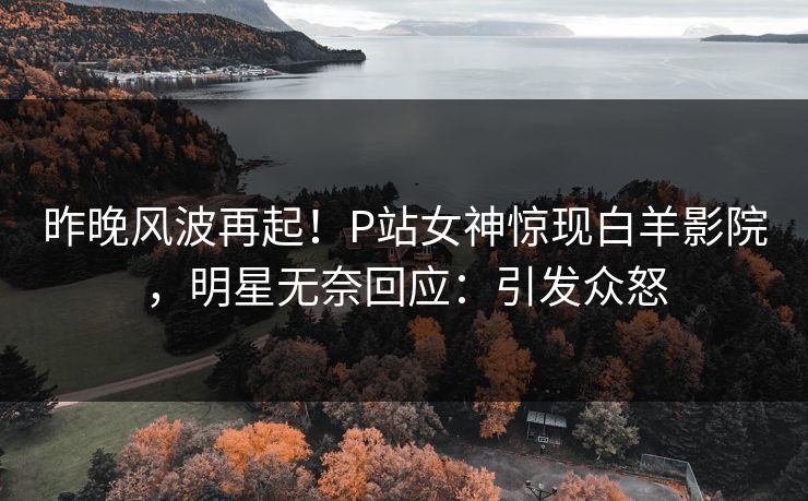 昨晚风波再起！P站女神惊现白羊影院，明星无奈回应：引发众怒