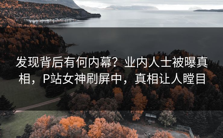 发现背后有何内幕？业内人士被曝真相，P站女神刷屏中，真相让人瞠目