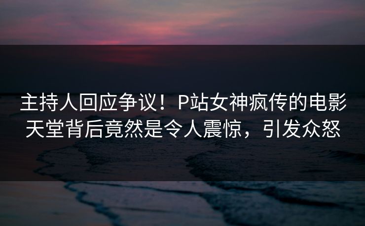 主持人回应争议！P站女神疯传的电影天堂背后竟然是令人震惊，引发众怒