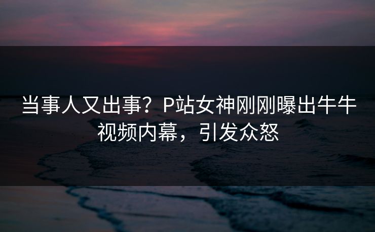 当事人又出事？P站女神刚刚曝出牛牛视频内幕，引发众怒