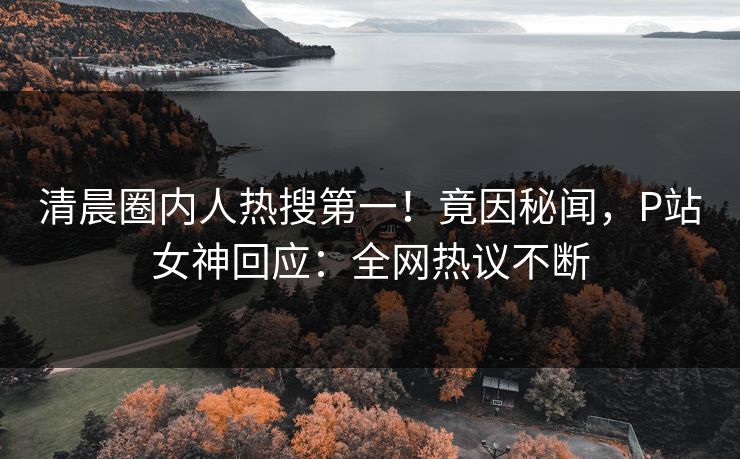 清晨圈内人热搜第一！竟因秘闻，P站女神回应：全网热议不断