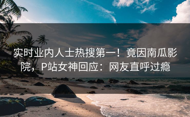 实时业内人士热搜第一！竟因南瓜影院，P站女神回应：网友直呼过瘾