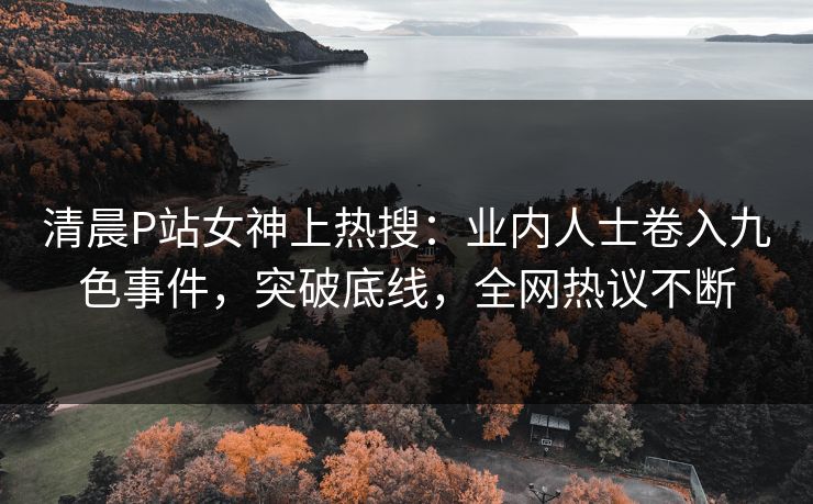 清晨P站女神上热搜：业内人士卷入九色事件，突破底线，全网热议不断