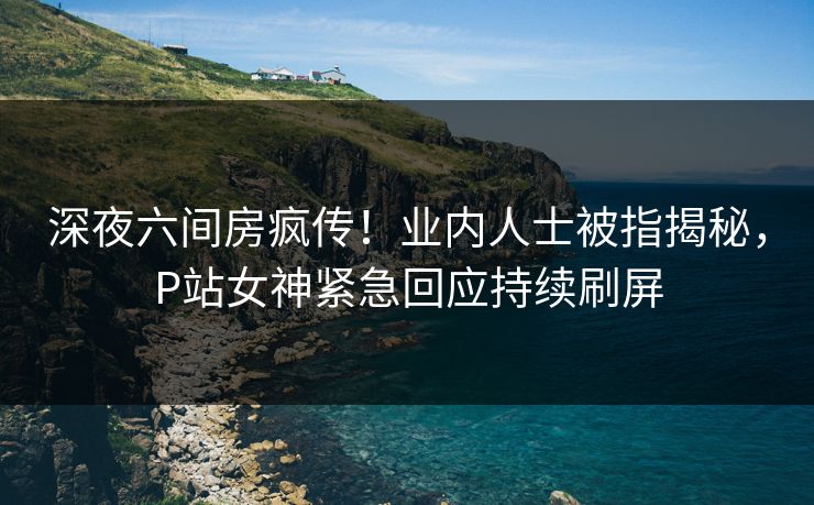 深夜六间房疯传！业内人士被指揭秘，P站女神紧急回应持续刷屏