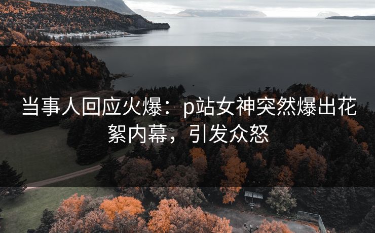 当事人回应火爆：p站女神突然爆出花絮内幕，引发众怒