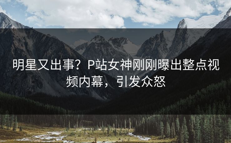 明星又出事？P站女神刚刚曝出整点视频内幕，引发众怒