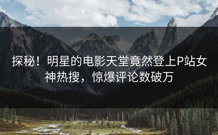 探秘！明星的电影天堂竟然登上P站女神热搜，惊爆评论数破万