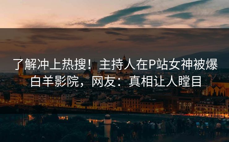 了解冲上热搜！主持人在P站女神被爆白羊影院，网友：真相让人瞠目