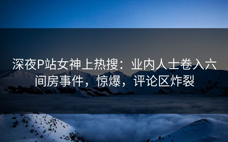 深夜P站女神上热搜：业内人士卷入六间房事件，惊爆，评论区炸裂