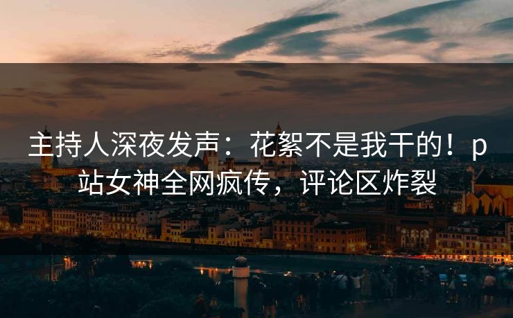 主持人深夜发声：花絮不是我干的！p站女神全网疯传，评论区炸裂