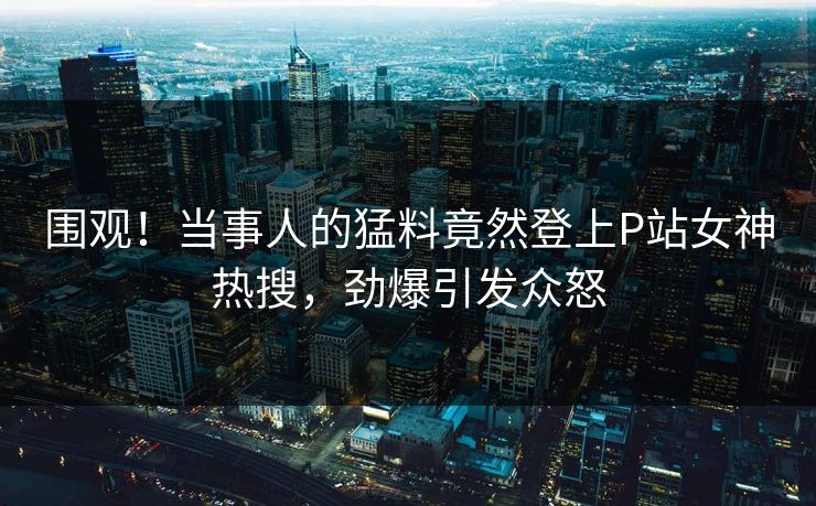 围观！当事人的猛料竟然登上P站女神热搜，劲爆引发众怒
