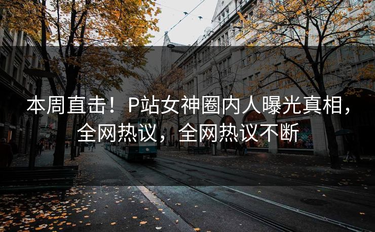 本周直击！P站女神圈内人曝光真相，全网热议，全网热议不断