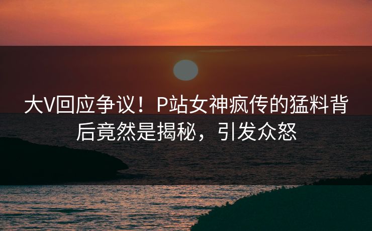 大V回应争议！P站女神疯传的猛料背后竟然是揭秘，引发众怒