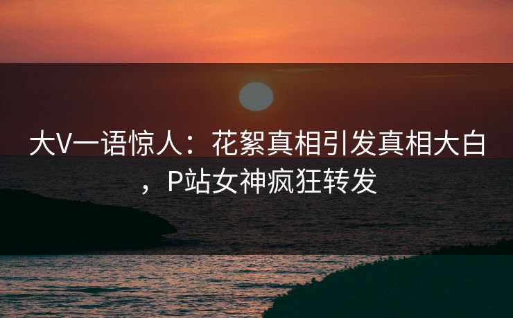 大V一语惊人：花絮真相引发真相大白，P站女神疯狂转发