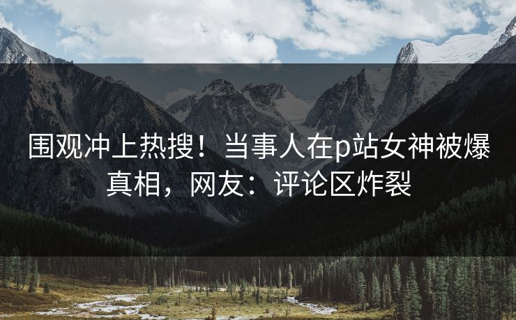 围观冲上热搜！当事人在p站女神被爆真相，网友：评论区炸裂