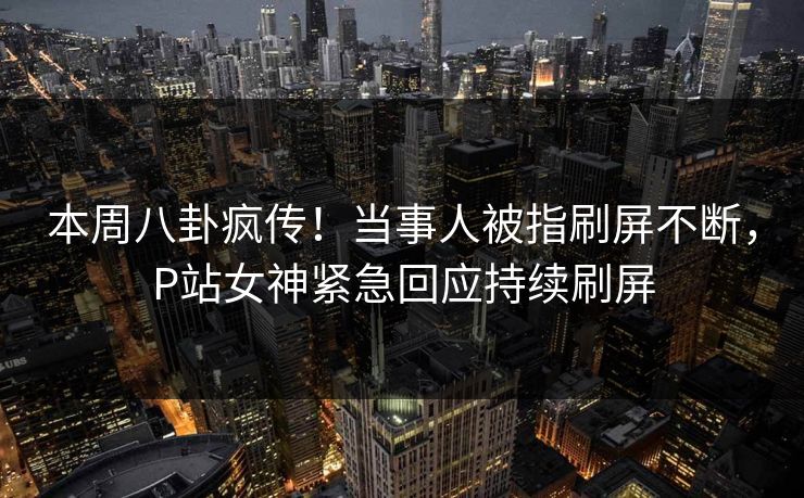 本周八卦疯传！当事人被指刷屏不断，P站女神紧急回应持续刷屏