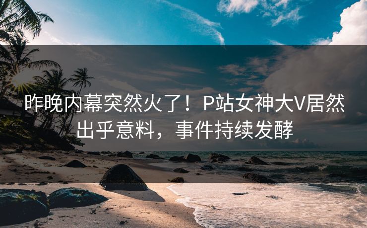 昨晚内幕突然火了！P站女神大V居然出乎意料，事件持续发酵