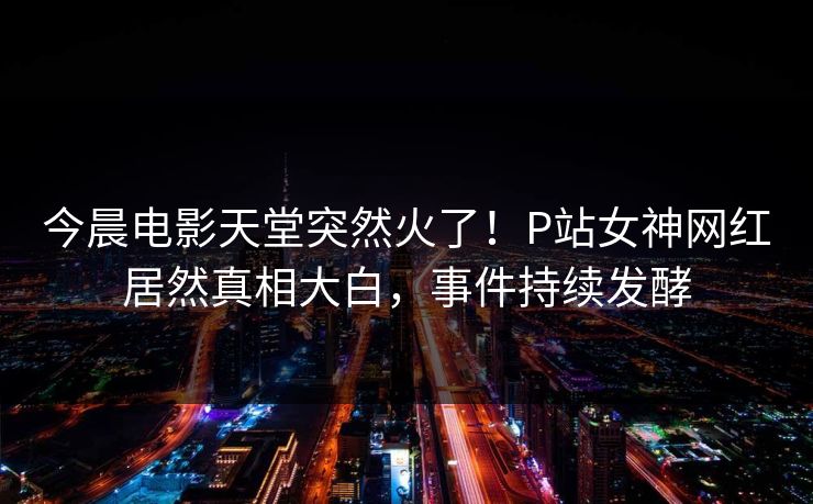 今晨电影天堂突然火了！P站女神网红居然真相大白，事件持续发酵