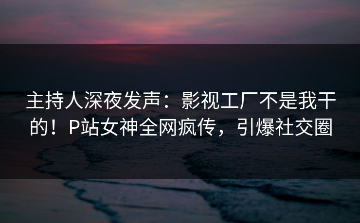 主持人深夜发声：影视工厂不是我干的！P站女神全网疯传，引爆社交圈