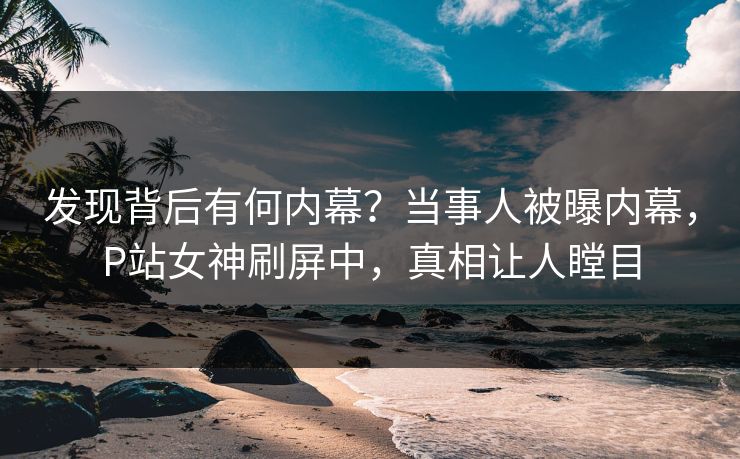 发现背后有何内幕？当事人被曝内幕，P站女神刷屏中，真相让人瞠目